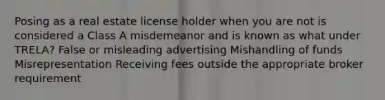 Posing as a real estate license holder when you are not is considered a Class A misdemeanor and is known as what under TRELA? False or misleading advertising Mishandling of funds Misrepresentation Receiving fees outside the appropriate broker requirement