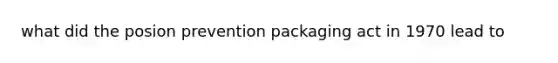 what did the posion prevention packaging act in 1970 lead to