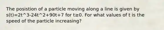 The posistion of a particle moving along a line is given by s(t)=2t^3-24t^2+90t+7 for t≥0. For what values of t is the speed of the particle increasing?