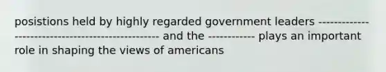 posistions held by highly regarded government leaders -------------------------------------------------- and the ------------ plays an important role in shaping the views of americans