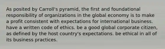 As posited by Carroll's pyramid, the first and foundational responsibility of organizations in the global economy is to make a profit consistent with expectations for international business. have a written code of ethics. be a good global corporate citizen, as defined by the host country's expectations. be ethical in all of its business practices.