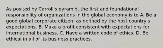 As posited by Carroll's pyramid, the first and foundational responsibility of organizations in the global economy is to A. Be a good global corporate citizen, as defined by the host country's expectations. B. Make a profit consistent with expectations for international business. C. Have a written code of ethics. D. Be ethical in all of its business practices.