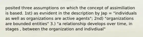 posited three assumptions on which the concept of assimiliation is based. 1st) as evnident in the description by Jap = "individuals as well as organizations are active agents"; 2nd) "organizations are bounded entities" 3.) "a relationship develops over time, in stages , between the organization and indivdiual"