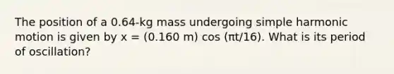 The position of a 0.64-kg mass undergoing simple harmonic motion is given by x = (0.160 m) cos (πt/16). What is its period of oscillation?