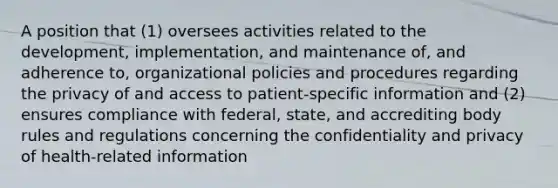 A position that (1) oversees activities related to the development, implementation, and maintenance of, and adherence to, organizational policies and procedures regarding the privacy of and access to patient-specific information and (2) ensures compliance with federal, state, and accrediting body rules and regulations concerning the confidentiality and privacy of health-related information