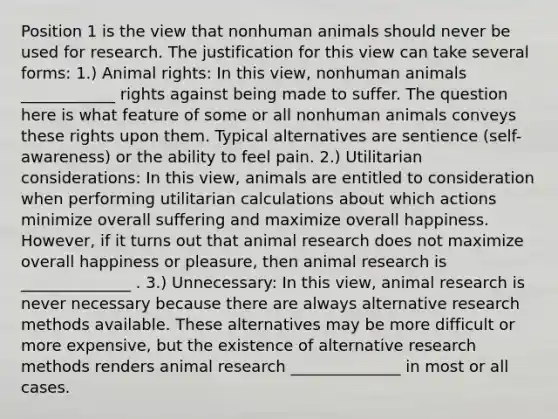 Position 1 is the view that nonhuman animals should never be used for research. The justification for this view can take several forms: 1.) Animal rights: In this view, nonhuman animals ____________ rights against being made to suffer. The question here is what feature of some or all nonhuman animals conveys these rights upon them. Typical alternatives are sentience (self-awareness) or the ability to feel pain. 2.) Utilitarian considerations: In this view, animals are entitled to consideration when performing utilitarian calculations about which actions minimize overall suffering and maximize overall happiness. However, if it turns out that animal research does not maximize overall happiness or pleasure, then animal research is ______________ . 3.) Unnecessary: In this view, animal research is never necessary because there are always alternative research methods available. These alternatives may be more difficult or more expensive, but the existence of alternative research methods renders animal research ______________ in most or all cases.