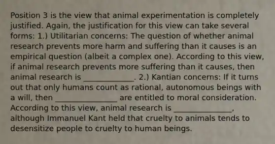 Position 3 is the view that animal experimentation is completely justified. Again, the justification for this view can take several forms: 1.) Utilitarian concerns: The question of whether animal research prevents more harm and suffering than it causes is an empirical question (albeit a complex one). According to this view, if animal research prevents more suffering than it causes, then animal research is _____________. 2.) Kantian concerns: If it turns out that only humans count as rational, autonomous beings with a will, then ________________ are entitled to moral consideration. According to this view, animal research is _______________, although Immanuel Kant held that cruelty to animals tends to desensitize people to cruelty to human beings.