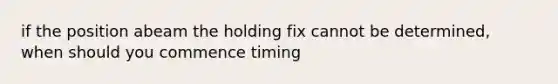 if the position abeam the holding fix cannot be determined, when should you commence timing