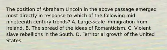 The position of Abraham Lincoln in the above passage emerged most directly in response to which of the following mid-nineteenth century trends? A. Large-scale immigration from Ireland. B. The spread of the ideas of Romanticism. C. Violent slave rebellions in the South. D. Territorial growth of the United States.