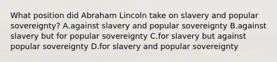 What position did Abraham Lincoln take on slavery and popular sovereignty? A.against slavery and popular sovereignty B.against slavery but for popular sovereignty C.for slavery but against popular sovereignty D.for slavery and popular sovereignty