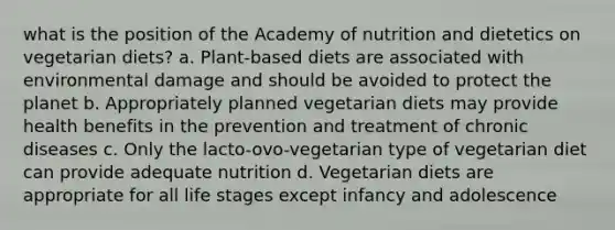 what is the position of the Academy of nutrition and dietetics on vegetarian diets? a. Plant-based diets are associated with environmental damage and should be avoided to protect the planet b. Appropriately planned vegetarian diets may provide health benefits in the prevention and treatment of chronic diseases c. Only the lacto-ovo-vegetarian type of vegetarian diet can provide adequate nutrition d. Vegetarian diets are appropriate for all life stages except infancy and adolescence