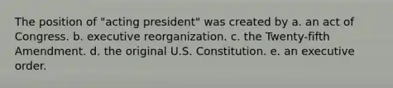 The position of "acting president" was created by a. an act of Congress. b. executive reorganization. c. the Twenty-fifth Amendment. d. the original U.S. Constitution. e. an executive order.