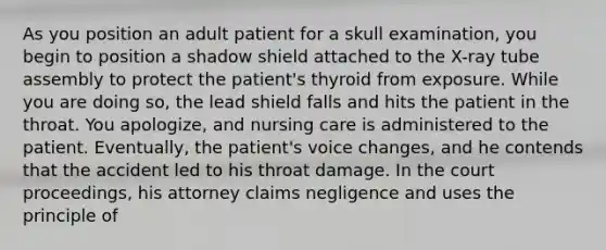 As you position an adult patient for a skull examination, you begin to position a shadow shield attached to the X-ray tube assembly to protect the patient's thyroid from exposure. While you are doing so, the lead shield falls and hits the patient in the throat. You apologize, and nursing care is administered to the patient. Eventually, the patient's voice changes, and he contends that the accident led to his throat damage. In the court proceedings, his attorney claims negligence and uses the principle of