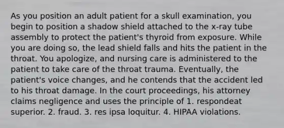 As you position an adult patient for a skull examination, you begin to position a shadow shield attached to the x-ray tube assembly to protect the patient's thyroid from exposure. While you are doing so, the lead shield falls and hits the patient in the throat. You apologize, and nursing care is administered to the patient to take care of the throat trauma. Eventually, the patient's voice changes, and he contends that the accident led to his throat damage. In the court proceedings, his attorney claims negligence and uses the principle of 1. respondeat superior. 2. fraud. 3. res ipsa loquitur. 4. HIPAA violations.