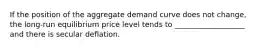 If the position of the aggregate demand curve does not​ change, the​ long-run equilibrium price level tends to ___________________ and there is secular deflation.