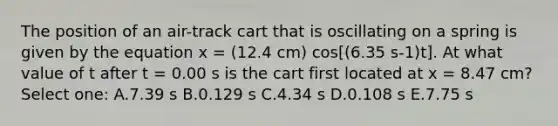 The position of an air-track cart that is oscillating on a spring is given by the equation x = (12.4 cm) cos[(6.35 s-1)t]. At what value of t after t = 0.00 s is the cart first located at x = 8.47 cm? Select one: A.7.39 s B.0.129 s C.4.34 s D.0.108 s E.7.75 s