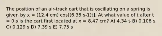 The position of an air-track cart that is oscillating on a spring is given by x = (12.4 cm) cos[(6.35 s-1)t]. At what value of t after t = 0 s is the cart first located at x = 8.47 cm? A) 4.34 s B) 0.108 s C) 0.129 s D) 7.39 s E) 7.75 s