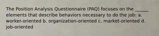 The Position Analysis Questionnaire (PAQ) focuses on the ______ elements that describe behaviors necessary to do the job: a. worker-oriented b. organization-oriented c. market-oriented d. job-oriented