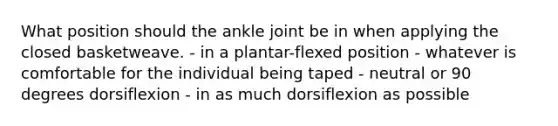 What position should the ankle joint be in when applying the closed basketweave. - in a plantar-flexed position - whatever is comfortable for the individual being taped - neutral or 90 degrees dorsiflexion - in as much dorsiflexion as possible