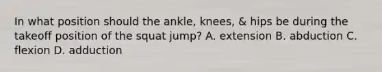 In what position should the ankle, knees, & hips be during the takeoff position of the squat jump? A. extension B. abduction C. flexion D. adduction