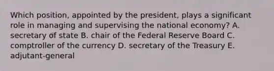 Which position, appointed by the president, plays a significant role in managing and supervising the national economy? A. secretary of state B. chair of the Federal Reserve Board C. comptroller of the currency D. secretary of the Treasury E. adjutant-general