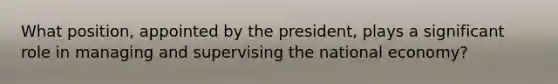 What position, appointed by the president, plays a significant role in managing and supervising the national economy?