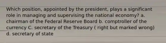 Which position, appointed by the president, plays a significant role in managing and supervising the national economy? a. chairman of the Federal Reserve Board b. comptroller of the currency C. secretary of the Treasury ( right but marked wrong) d. secretary of state