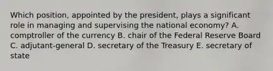 Which position, appointed by the president, plays a significant role in managing and supervising the national economy? A. comptroller of the currency B. chair of <a href='https://www.questionai.com/knowledge/kEdnQNX4V8-the-federal-reserve' class='anchor-knowledge'>the federal reserve</a> Board C. adjutant-general D. secretary of the Treasury E. secretary of state