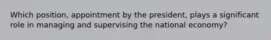 Which position, appointment by the president, plays a significant role in managing and supervising the national economy?