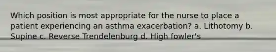 Which position is most appropriate for the nurse to place a patient experiencing an asthma exacerbation? a. Lithotomy b. Supine c. Reverse Trendelenburg d. High fowler's