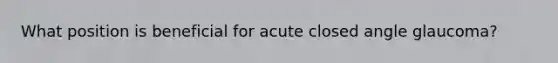 What position is beneficial for acute closed angle glaucoma?