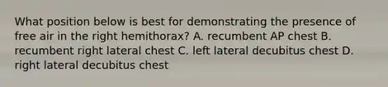 What position below is best for demonstrating the presence of free air in the right hemithorax? A. recumbent AP chest B. recumbent right lateral chest C. left lateral decubitus chest D. right lateral decubitus chest