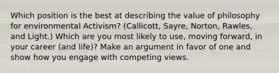 Which position is the best at describing the value of philosophy for environmental Activism? (Callicott, Sayre, Norton, Rawles, and Light.) Which are you most likely to use, moving forward, in your career (and life)? Make an argument in favor of one and show how you engage with competing views.