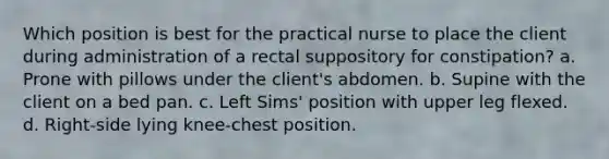 Which position is best for the practical nurse to place the client during administration of a rectal suppository for constipation? a. Prone with pillows under the client's abdomen. b. Supine with the client on a bed pan. c. Left Sims' position with upper leg flexed. d. Right-side lying knee-chest position.