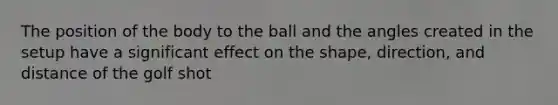 The position of the body to the ball and the angles created in the setup have a significant effect on the shape, direction, and distance of the golf shot