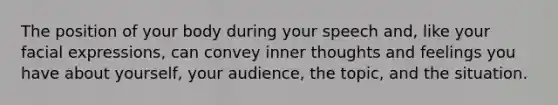 The position of your body during your speech and, like your facial expressions, can convey inner thoughts and feelings you have about yourself, your audience, the topic, and the situation.