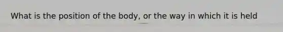 What is the position of the body, or the way in which it is held