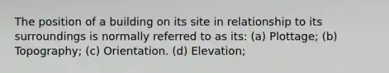 The position of a building on its site in relationship to its surroundings is normally referred to as its: (a) Plottage; (b) Topography; (c) Orientation. (d) Elevation;