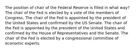 The position of chair of the Federal Reserve is filled in what way? The chair of the Fed is elected by a vote of the members of Congress. The chair of the Fed is appointed by the president of the United States and confirmed by the US Senate. The chair of the Fed is appointed by the president of the United States and confirmed by the House of Representatives and the Senate. The chair of the Fed is elected by a congressional committee of economic experts.