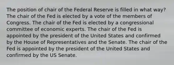 The position of chair of the Federal Reserve is filled in what way? The chair of the Fed is elected by a vote of the members of Congress. The chair of the Fed is elected by a congressional committee of economic experts. The chair of the Fed is appointed by the president of the United States and confirmed by the House of Representatives and the Senate. The chair of the Fed is appointed by the president of the United States and confirmed by the US Senate.