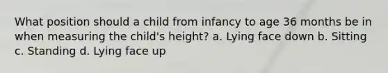 What position should a child from infancy to age 36 months be in when measuring the child's height? a. Lying face down b. Sitting c. Standing d. Lying face up