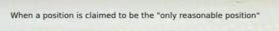 When a position is claimed to be the "only reasonable position"