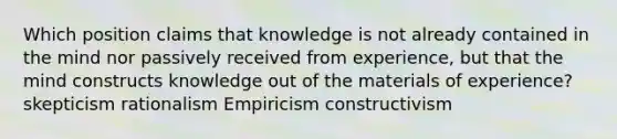 Which position claims that knowledge is not already contained in the mind nor passively received from experience, but that the mind constructs knowledge out of the materials of experience? skepticism rationalism Empiricism constructivism