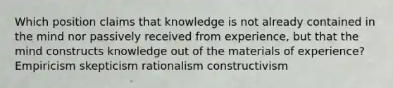 Which position claims that knowledge is not already contained in the mind nor passively received from experience, but that the mind constructs knowledge out of the materials of experience? Empiricism skepticism rationalism constructivism