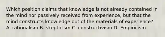 Which position claims that knowledge is not already contained in the mind nor passively received from experience, but that the mind constructs knowledge out of the materials of experience? A. rationalism B. skepticism C. constructivism D. Empiricism