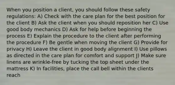 When you position a client, you should follow these safety regulations: A) Check with the care plan for the best position for the client B) Ask the client when you should reposition her C) Use good body mechanics D) Ask for help before beginning the process E) Explain the procedure to the client after performing the procedure F) Be gentle when moving the client G) Provide for privacy H) Leave the client in good body alignment I) Use pillows as directed in the care plan for comfort and support J) Make sure linens are wrinkle-free by tucking the top sheet under the mattress K) In facilities, place the call bell within the clients reach