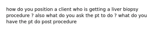 how do you position a client who is getting a liver biopsy procedure ? also what do you ask the pt to do ? what do you have the pt do post procedure