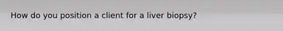 How do you position a client for a liver biopsy?