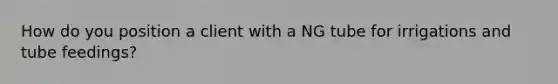 How do you position a client with a NG tube for irrigations and tube feedings?