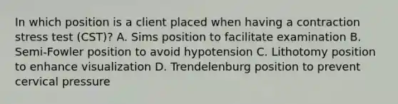 In which position is a client placed when having a contraction stress test (CST)? A. Sims position to facilitate examination B. Semi-Fowler position to avoid hypotension C. Lithotomy position to enhance visualization D. Trendelenburg position to prevent cervical pressure